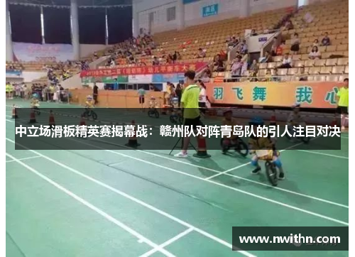 中立场滑板精英赛揭幕战：赣州队对阵青岛队的引人注目对决